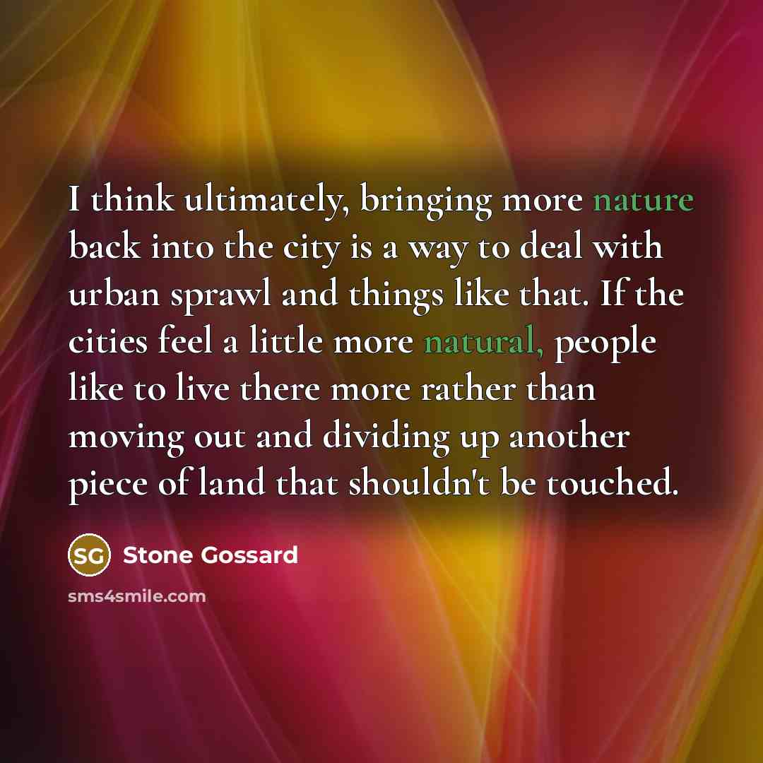 “I think ultimately, bringing more nature back into the city is a way to deal with urban sprawl and things like that. If the cities feel a little more natural, people like to live there more rather than moving out and dividing up another piece of land that shouldn't be touched.” quote by Stone Gossard