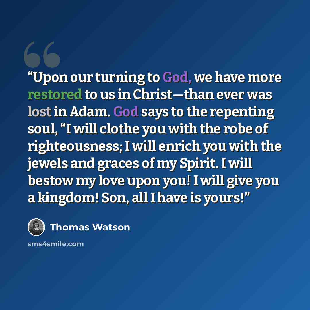 “Upon our turning to God, we have more restored to us in Christ—than ever was lost in Adam. God says to the repenting soul, “I will clothe you with the robe of righteousness; I will enrich you with the jewels and graces of my Spirit. I will bestow my love upon you! I will give you a kingdom! Son…” quote by Thomas Watson
