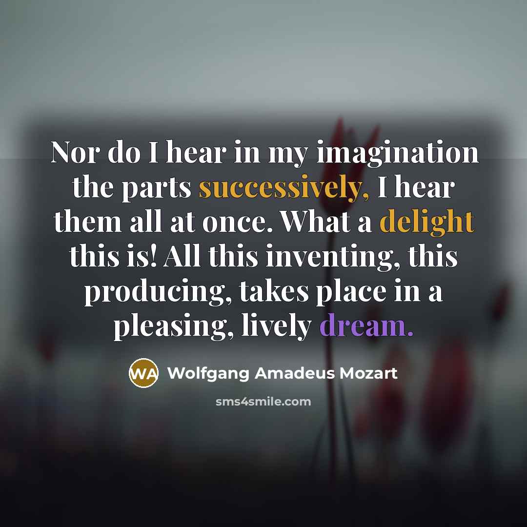 “Nor do I hear in my imagination the parts successively, I hear them all at once. What a delight this is! All this inventing, this producing, takes place in a pleasing, lively dream.” quote by Wolfgang Amadeus Mozart