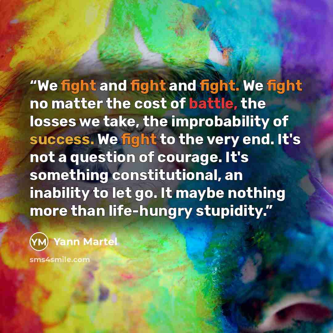 “We fight and fight and fight. We fight no matter the cost of battle, the losses we take, the improbability of success. We fight to the very end. It's not a question of courage. It's something constitutional, an inability to let go. It maybe nothing more than life-hungry stupidity.” quote by Yann Martel