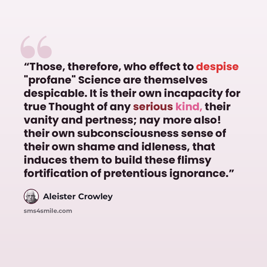 “Those, therefore, who effect to despise "profane" Science are themselves despicable. It is their own incapacity for true Thought of any serious kind, their vanity and pertness; nay more also! their own subconsciousness sense of their own shame and idleness, that induces them to build these flimsy…” quote by Aleister Crowley