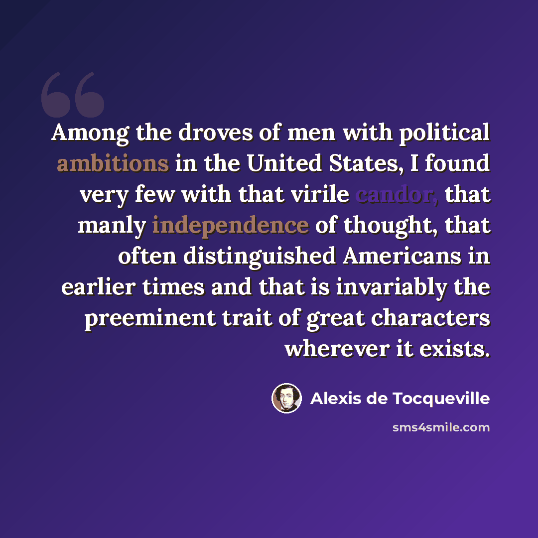 “Among the droves of men with political ambitions in the United States, I found very few with that virile candor, that manly independence of thought, that often distinguished Americans in earlier times and that is invariably the preeminent trait of great characters wherever it exists.” quote by Alexis de Tocqueville