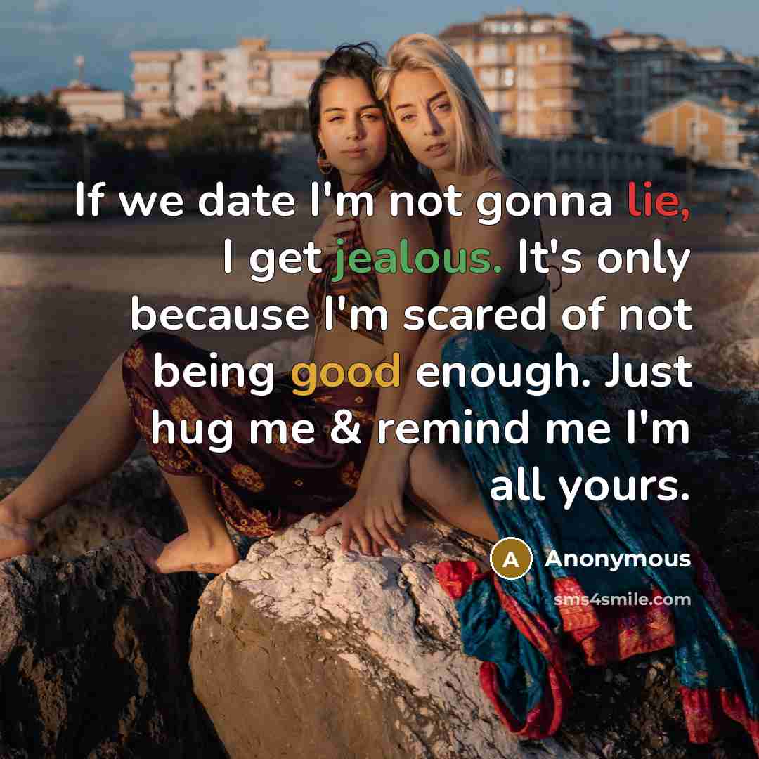 “If we date I'm not gonna lie, I get jealous. It's only because I'm scared of not being good enough. Just hug me & remind me I'm all yours.” quote by Anonymous