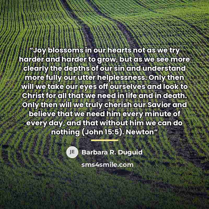 “Joy blossoms in our hearts not as we try harder and harder to grow, but as we see more clearly the depths of our sin and understand more fully our utter helplessness. Only then will we take our eyes off ourselves and look to Christ for all that we need in life and in death. Only then will we truly…” quote by Barbara R. Duguid