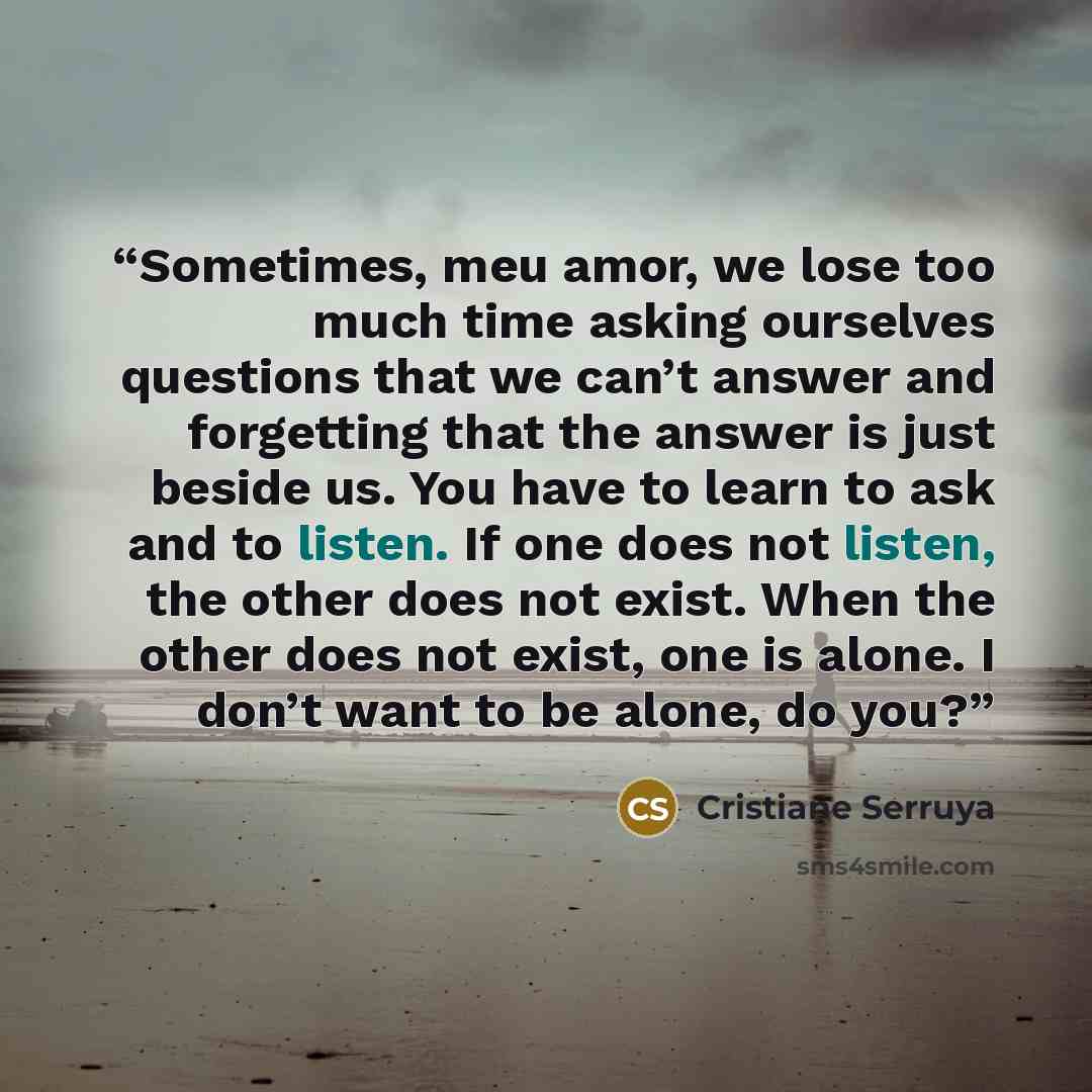 “Sometimes, meu amor, we lose too much time asking ourselves questions that we can’t answer and forgetting that the answer is just beside us. You have to learn to ask and to listen. If one does not listen, the other does not exist. When the other does not exist, one is alone. I don’t want to be…” quote by Cristiane Serruya