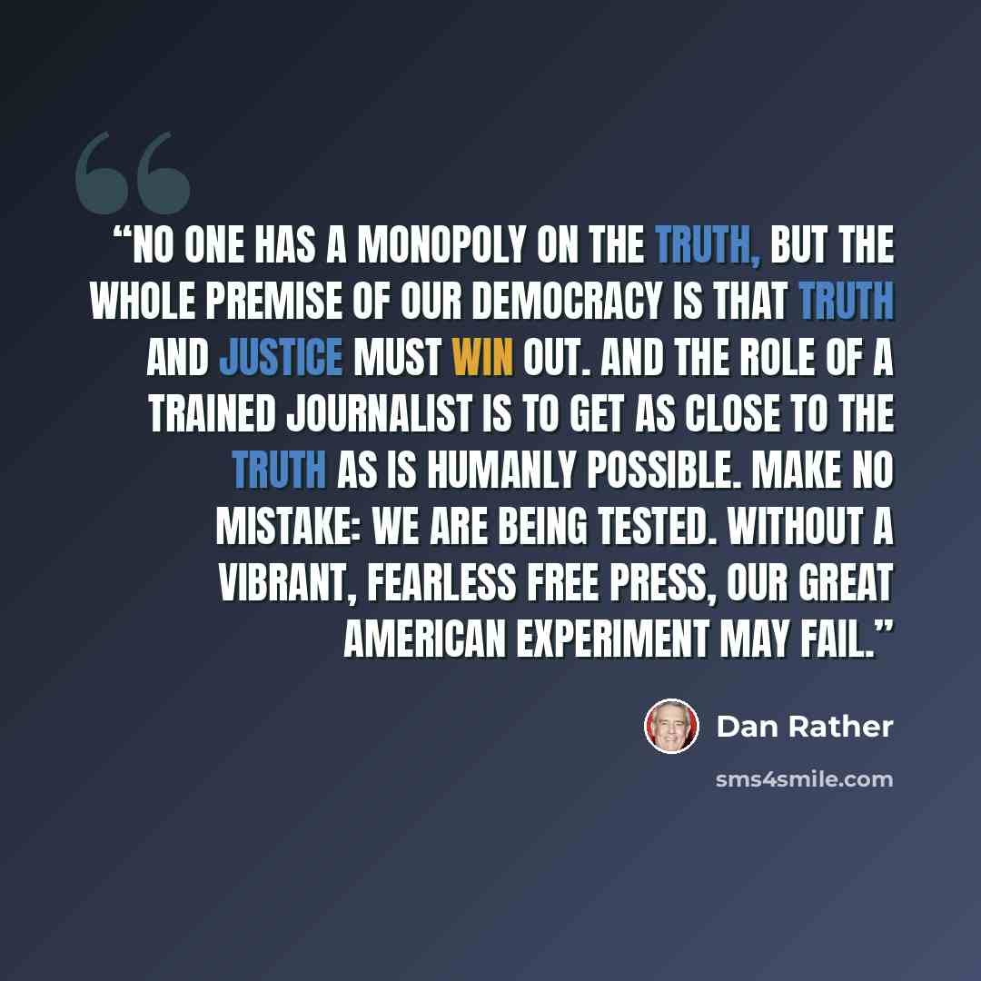 “No one has a monopoly on the truth, but the whole premise of our democracy is that truth and justice must win out. And the role of a trained journalist is to get as close to the truth as is humanly possible. Make no mistake: We are being tested. Without a vibrant, fearless free press, our great…” quote by Dan Rather