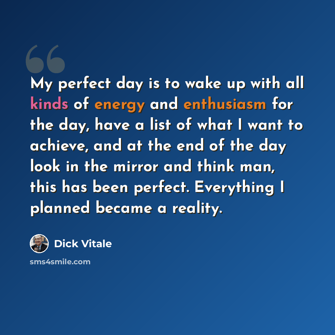 “My perfect day is to wake up with all kinds of energy and enthusiasm for the day, have a list of what I want to achieve, and at the end of the day look in the mirror and think man, this has been perfect. Everything I planned became a reality.” quote by Dick Vitale