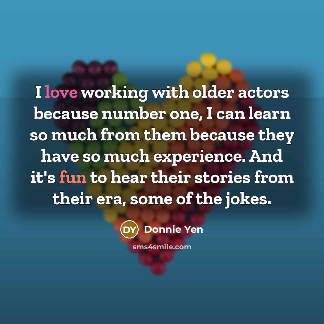 “I love working with older actors because number one, I can learn so much from them because they have so much experience. And it's fun to hear their stories from their era, some of the jokes.” quote by Donnie Yen