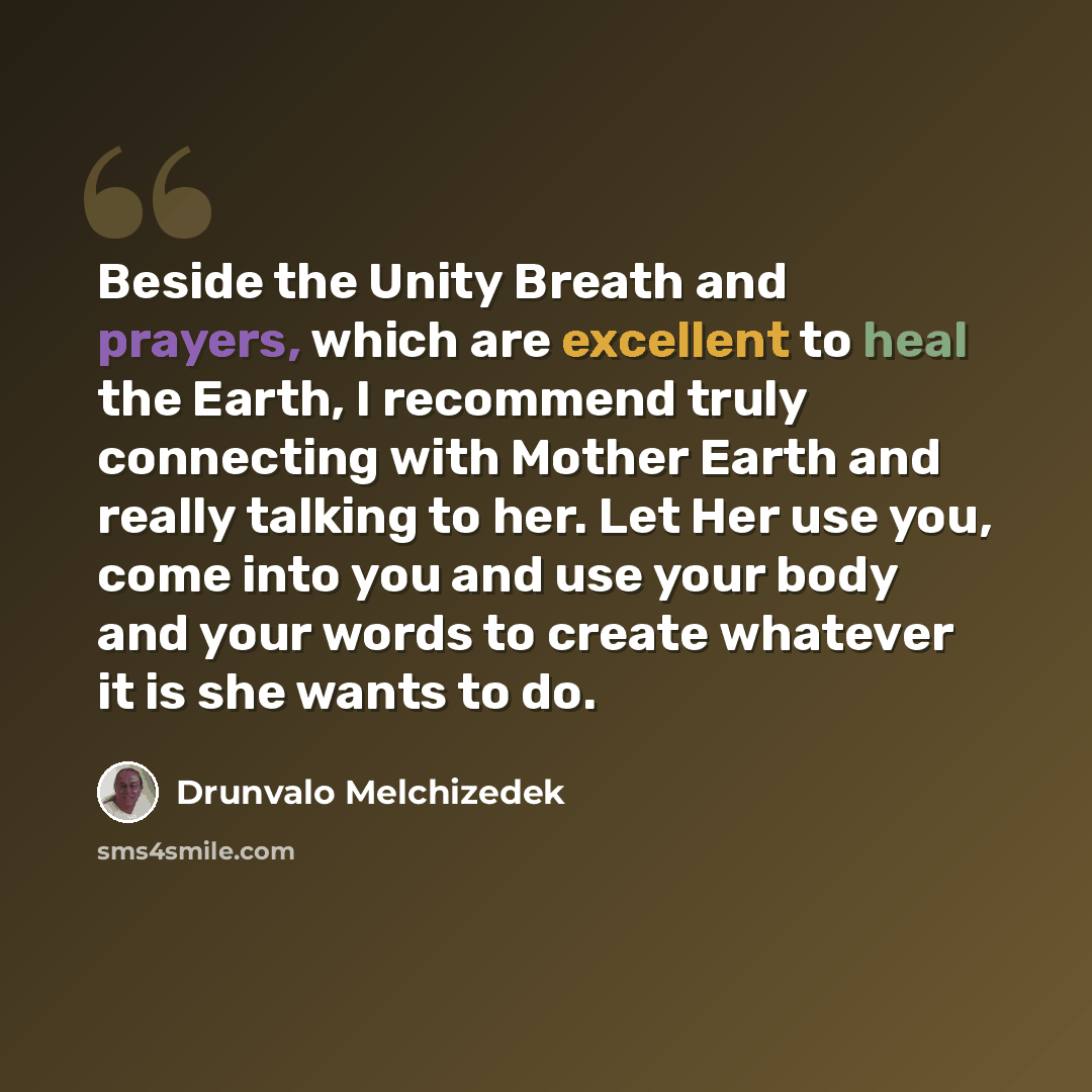 “Beside the Unity Breath and prayers, which are excellent to heal the Earth, I recommend truly connecting with Mother Earth and really talking to her. Let Her use you, come into you and use your body and your words to create whatever it is she wants to do.” quote by Drunvalo Melchizedek