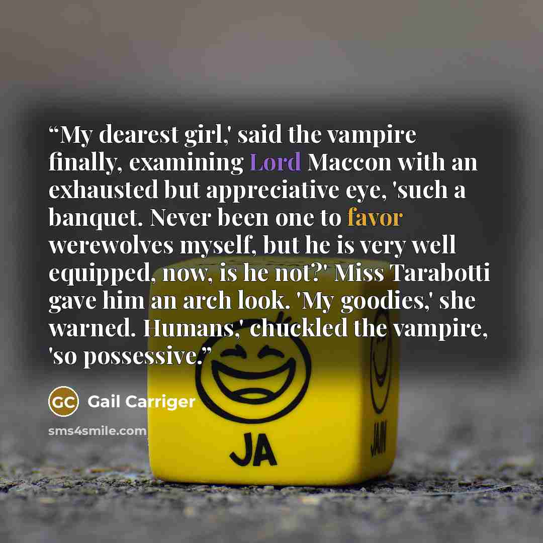 “My dearest girl,' said the vampire finally, examining Lord Maccon with an exhausted but appreciative eye, 'such a banquet. Never been one to favor werewolves myself, but he is very well equipped, now, is he not?' Miss Tarabotti gave him an arch look. 'My goodies,' she warned. Humans,' chuckled the…” quote by Gail Carriger