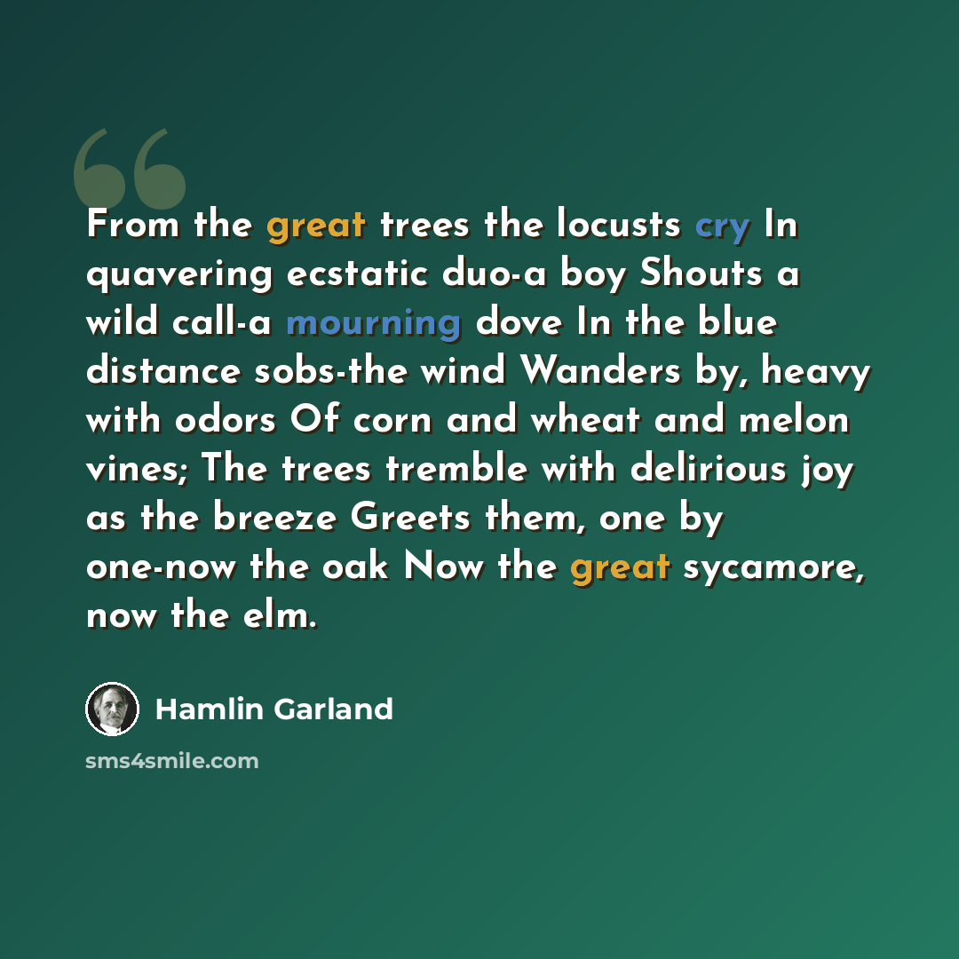 “From the great trees the locusts cry In quavering ecstatic duo-a boy Shouts a wild call-a mourning dove In the blue distance sobs-the wind Wanders by, heavy with odors Of corn and wheat and melon vines; The trees tremble with delirious joy as the breeze Greets them, one by one-now the oak Now the…” quote by Hamlin Garland