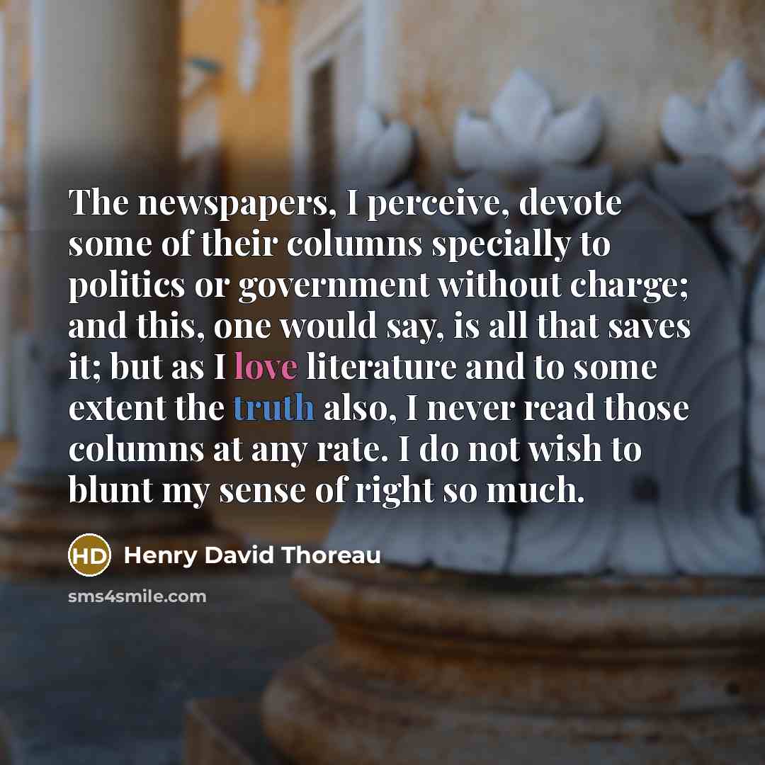 “The newspapers, I perceive, devote some of their columns specially to politics or government without charge; and this, one would say, is all that saves it; but as I love literature and to some extent the truth also, I never read those columns at any rate. I do not wish to blunt my sense of right…” quote by Henry David Thoreau