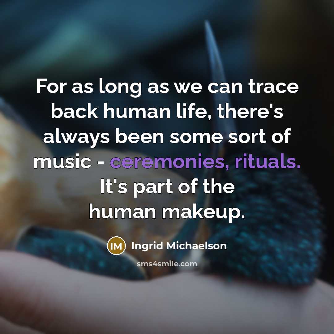 “For as long as we can trace back human life, there's always been some sort of music - ceremonies, rituals. It's part of the human makeup.” quote by Ingrid Michaelson