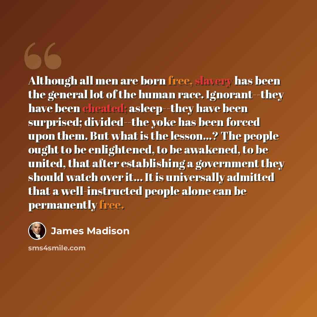 “Although all men are born free, slavery has been the general lot of the human race. Ignorant--they have been cheated; asleep--they have been surprised; divided--the yoke has been forced upon them. But what is the lesson...? The people ought to be enlightened, to be awakened, to be united, that…” quote by James Madison