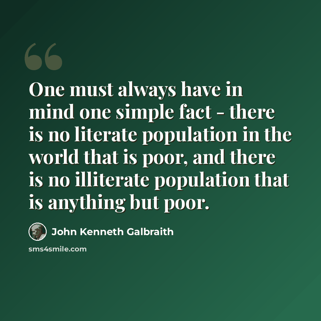 “One must always have in mind one simple fact - there is no literate population in the world that is poor, and there is no illiterate population that is anything but poor.” quote by John Kenneth Galbraith