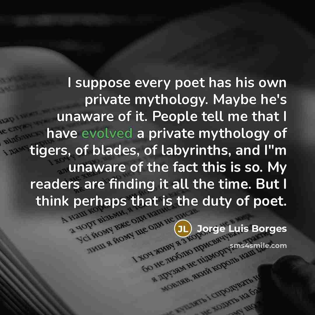 “I suppose every poet has his own private mythology. Maybe he's unaware of it. People tell me that I have evolved a private mythology of tigers, of blades, of labyrinths, and I"m unaware of the fact this is so. My readers are finding it all the time. But I think perhaps that is the duty of poet.” quote by Jorge Luis Borges