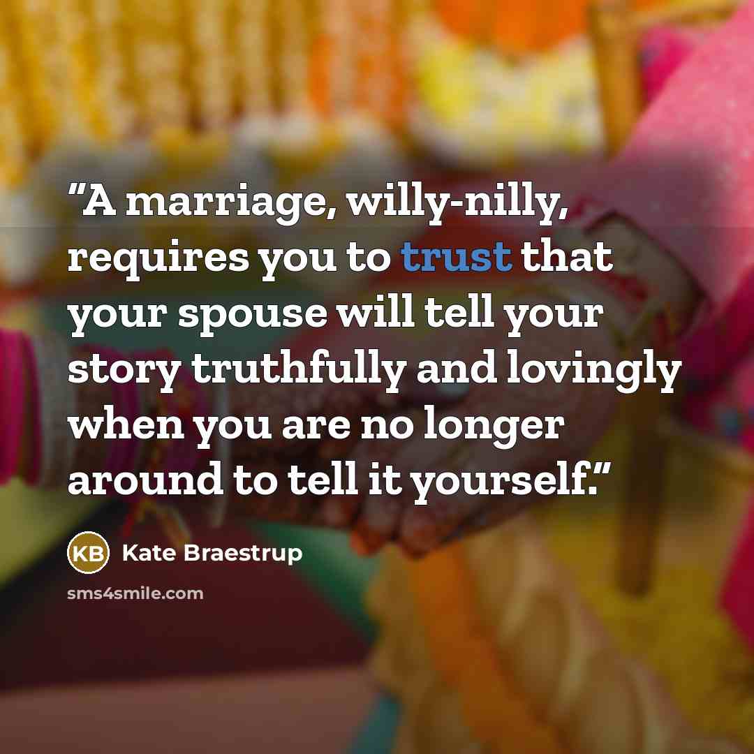 “A marriage, willy-nilly, requires you to trust that your spouse will tell your story truthfully and lovingly when you are no longer around to tell it yourself.” quote by Kate Braestrup