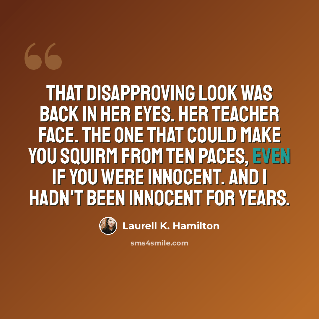 “That disapproving look was back in her eyes. Her teacher face. The one that could make you squirm from ten paces, even if you were innocent. And I hadn't been innocent for years.” quote by Laurell K. Hamilton