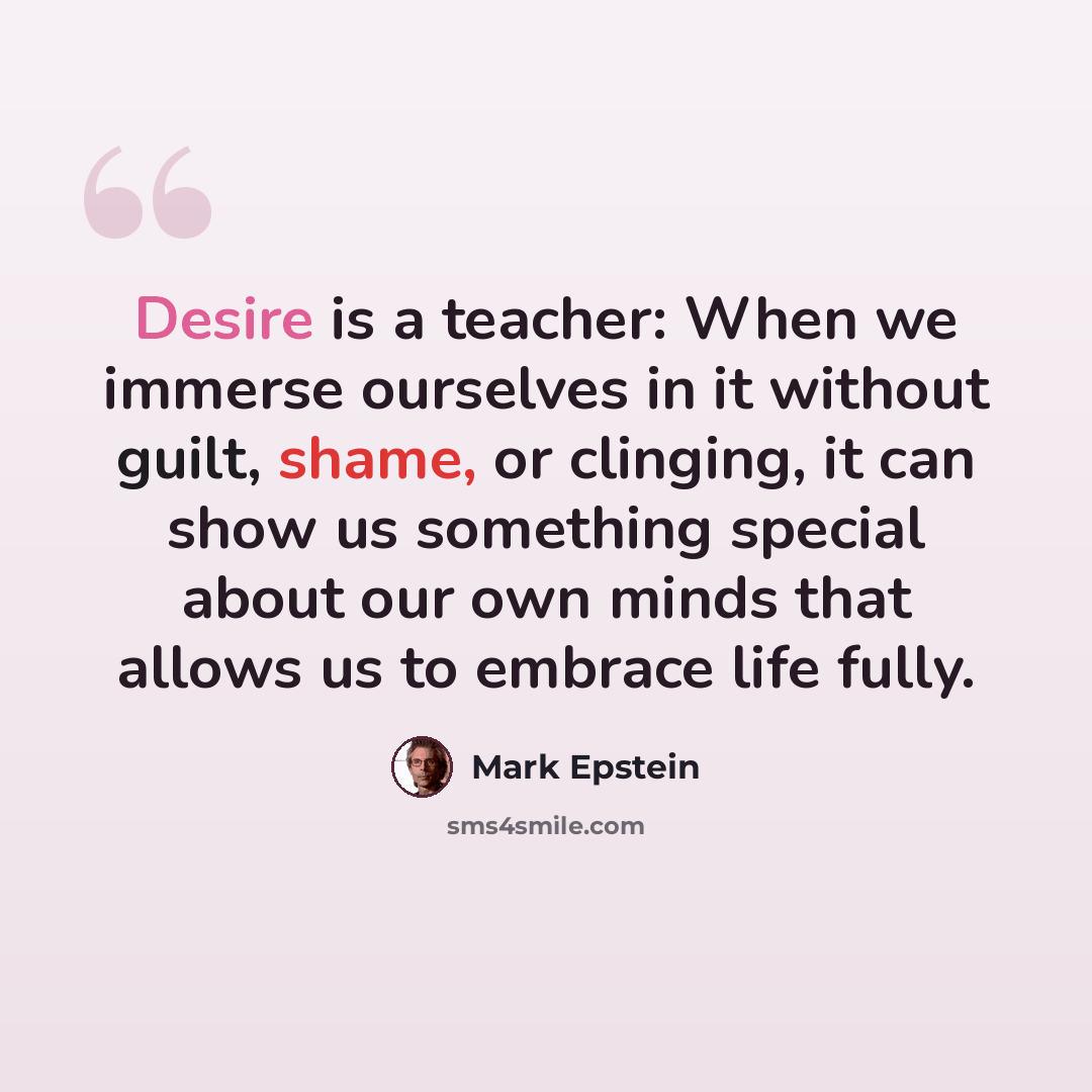 “Desire is a teacher: When we immerse ourselves in it without guilt, shame, or clinging, it can show us something special about our own minds that allows us to embrace life fully.” quote by Mark Epstein