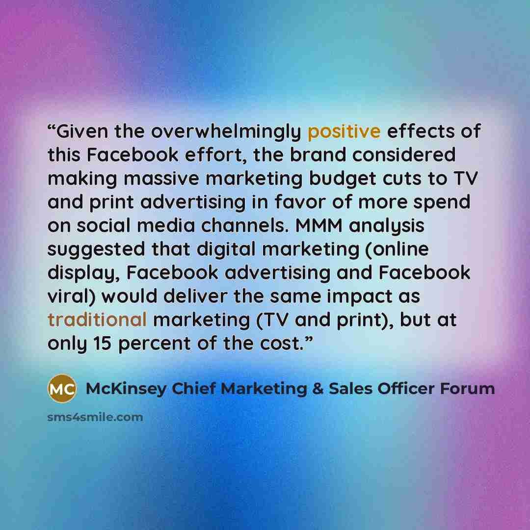 “Given the overwhelmingly positive effects of this Facebook effort, the brand considered making massive marketing budget cuts to TV and print advertising in favor of more spend on social media channels. MMM analysis suggested that digital marketing (online display, Facebook advertising and Facebook…” quote by McKinsey Chief Marketing & Sales Officer Forum
