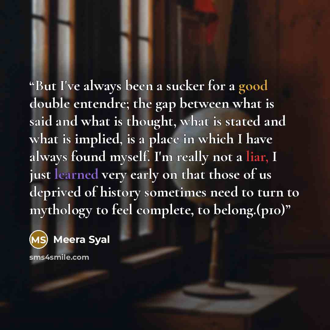 “But I've always been a sucker for a good double entendre; the gap between what is said and what is thought, what is stated and what is implied, is a place in which I have always found myself. I'm really not a liar, I just learned very early on that those of us deprived of history sometimes need to…” quote by Meera Syal