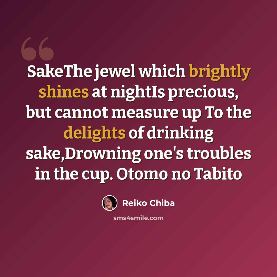 “SakeThe jewel which brightly shines at nightIs precious, but cannot measure up To the delights of drinking sake,Drowning one's troubles in the cup. Otomo no Tabito” quote by Reiko Chiba
