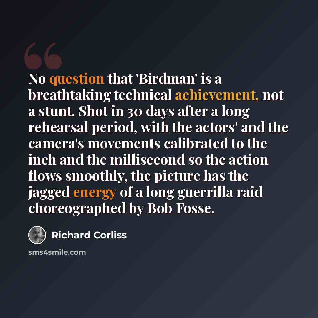 “No question that 'Birdman' is a breathtaking technical achievement, not a stunt. Shot in 30 days after a long rehearsal period, with the actors' and the camera's movements calibrated to the inch and the millisecond so the action flows smoothly, the picture has the jagged energy of a long guerrilla…” quote by Richard Corliss