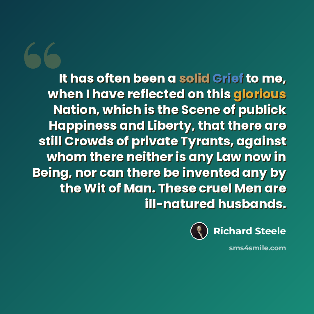 “It has often been a solid Grief to me, when I have reflected on this glorious Nation, which is the Scene of publick Happiness and Liberty, that there are still Crowds of private Tyrants, against whom there neither is any Law now in Being, nor can there be invented any by the Wit of Man. These…” quote by Richard Steele