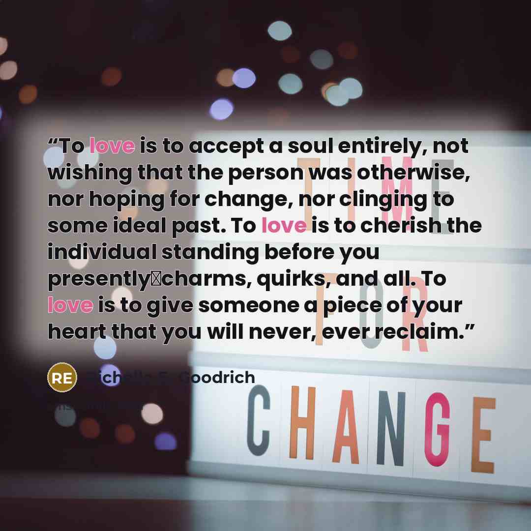 “To love is to accept a soul entirely, not wishing that the person was otherwise, nor hoping for change, nor clinging to some ideal past. To love is to cherish the individual standing before you presently―charms, quirks, and all. To love is to give someone a piece of your heart that you will never…” quote by Richelle E. Goodrich