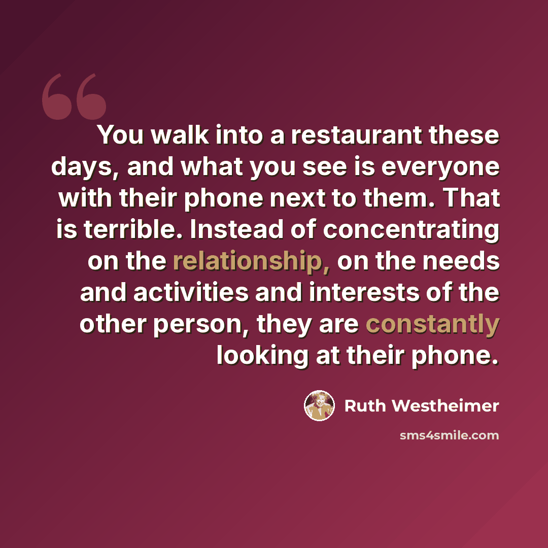 “You walk into a restaurant these days, and what you see is everyone with their phone next to them. That is terrible. Instead of concentrating on the relationship, on the needs and activities and interests of the other person, they are constantly looking at their phone.” quote by Ruth Westheimer
