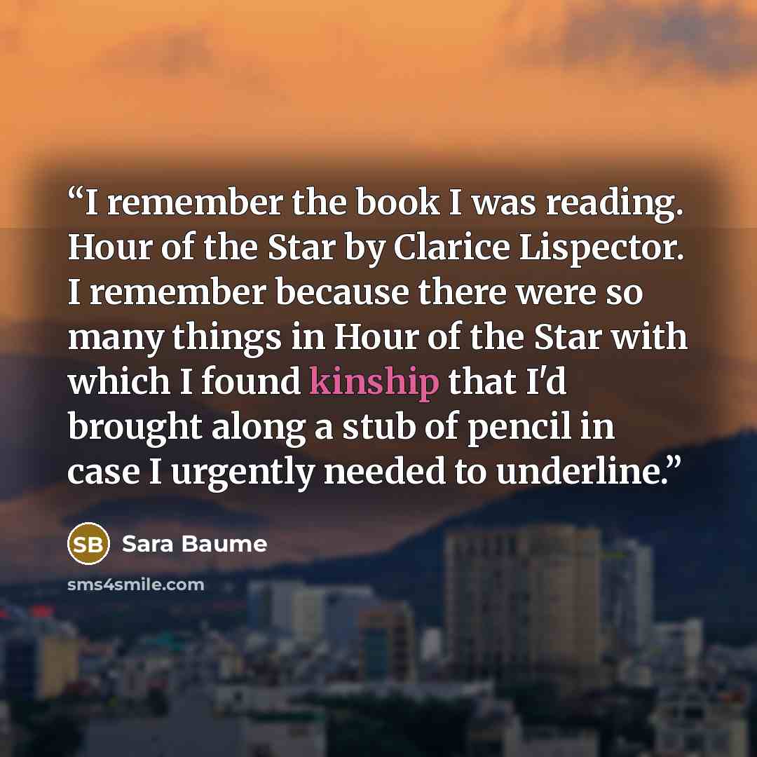 “I remember the book I was reading. Hour of the Star by Clarice Lispector. I remember because there were so many things in Hour of the Star with which I found kinship that I'd brought along a stub of pencil in case I urgently needed to underline.” quote by Sara Baume