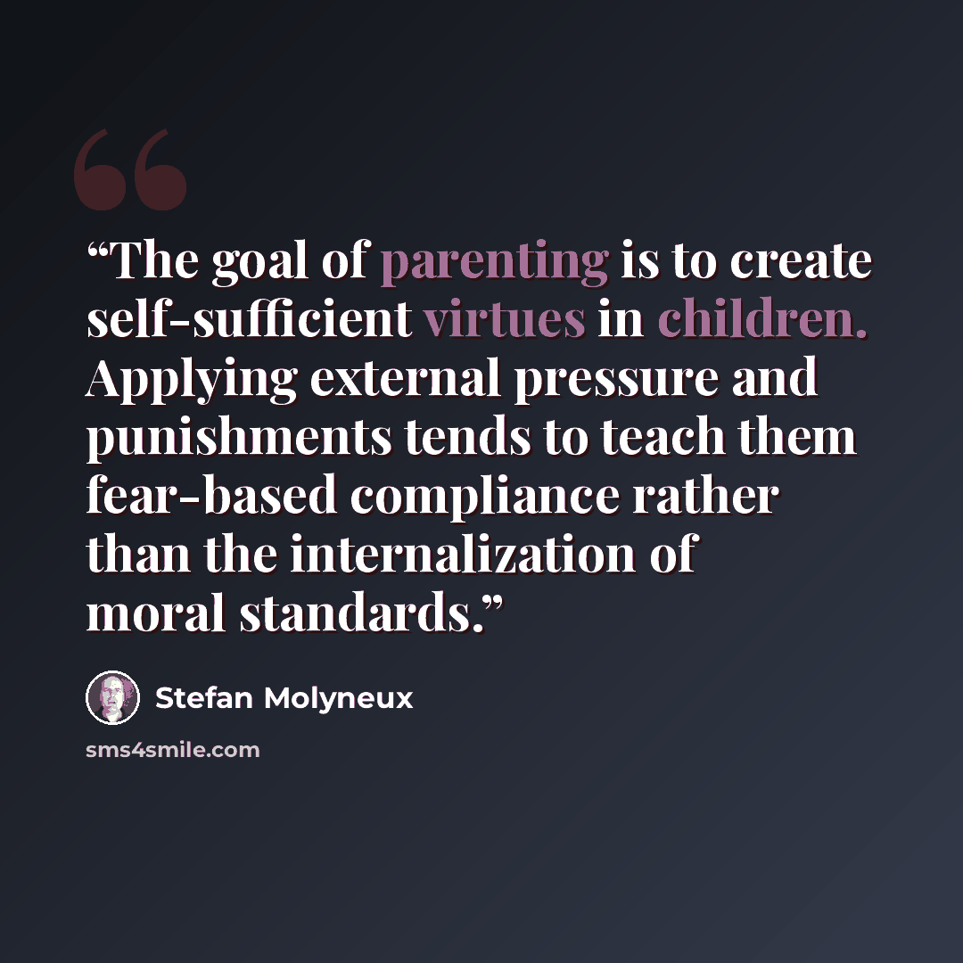 “The goal of parenting is to create self-sufficient virtues in children. Applying external pressure and punishments tends to teach them fear-based compliance rather than the internalization of moral standards.” quote by Stefan Molyneux