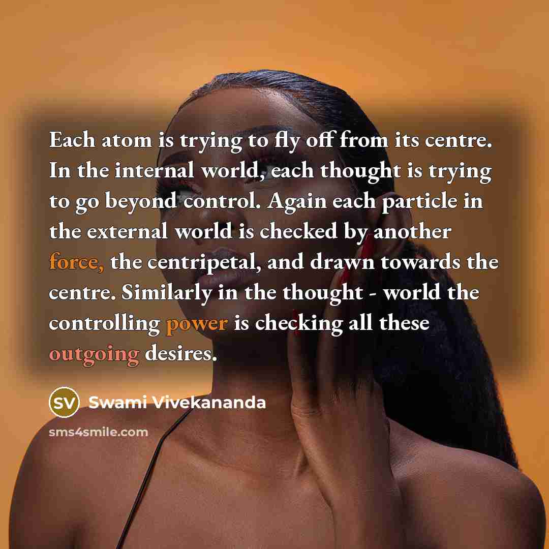 “Each atom is trying to fly off from its centre. In the internal world, each thought is trying to go beyond control. Again each particle in the external world is checked by another force, the centripetal, and drawn towards the centre. Similarly in the thought - world the controlling power is…” quote by Swami Vivekananda