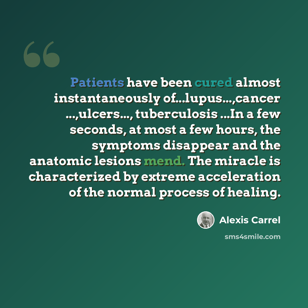 “Patients have been cured almost instantaneously of...lupus...,cancer ...,ulcers..., tuberculosis ...In a few seconds, at most a few hours, the symptoms disappear and the anatomic lesions mend. The miracle is characterized by extreme acceleration of the normal process of healing.” quote by Alexis Carrel
