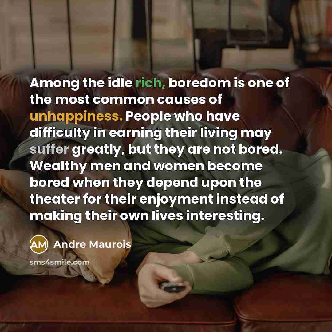 “Among the idle rich, boredom is one of the most common causes of unhappiness. People who have difficulty in earning their living may suffer greatly, but they are not bored. Wealthy men and women become bored when they depend upon the theater for their enjoyment instead of making their own lives…” quote by Andre Maurois
