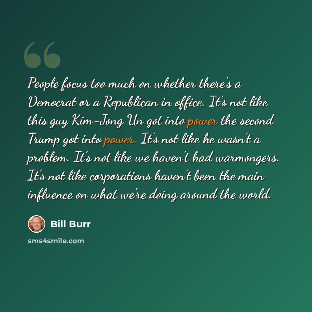 “People focus too much on whether there's a Democrat or a Republican in office. It's not like this guy Kim-Jong Un got into power the second Trump got into power. It's not like he wasn't a problem. It's not like we haven't had warmongers. It's not like corporations haven't been the main influence…” quote by Bill Burr