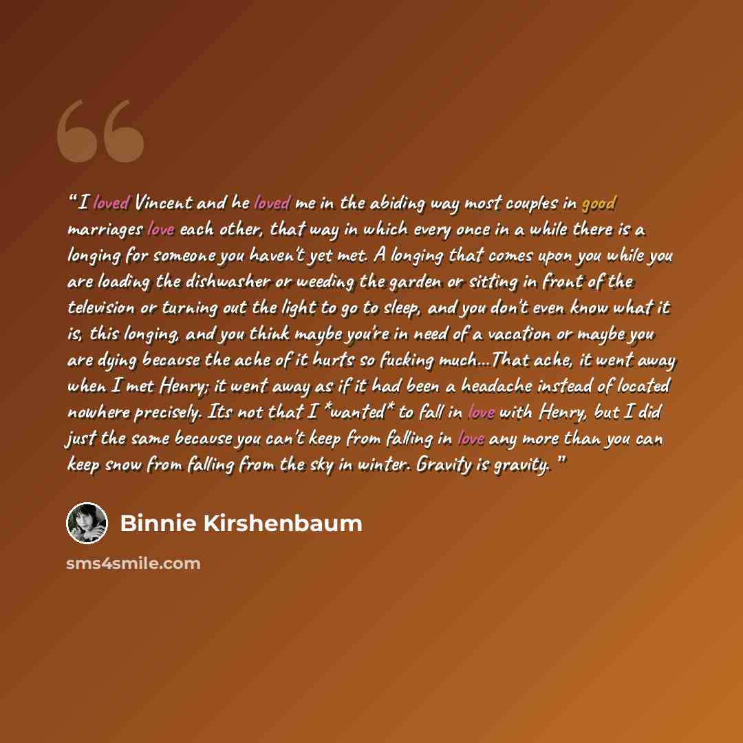 “I loved Vincent and he loved me in the abiding way most couples in good marriages love each other, that way in which every once in a while there is a longing for someone you haven't yet met. A longing that comes upon you while you are loading the dishwasher or weeding the garden or sitting in…” quote by Binnie Kirshenbaum