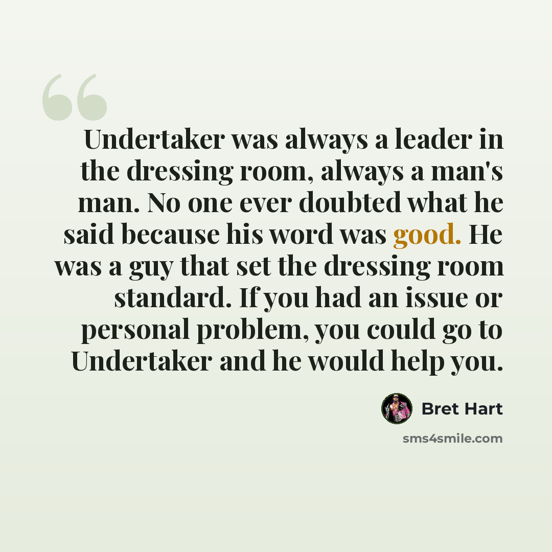 “Undertaker was always a leader in the dressing room, always a man's man. No one ever doubted what he said because his word was good. He was a guy that set the dressing room standard. If you had an issue or personal problem, you could go to Undertaker and he would help you.” quote by Bret Hart