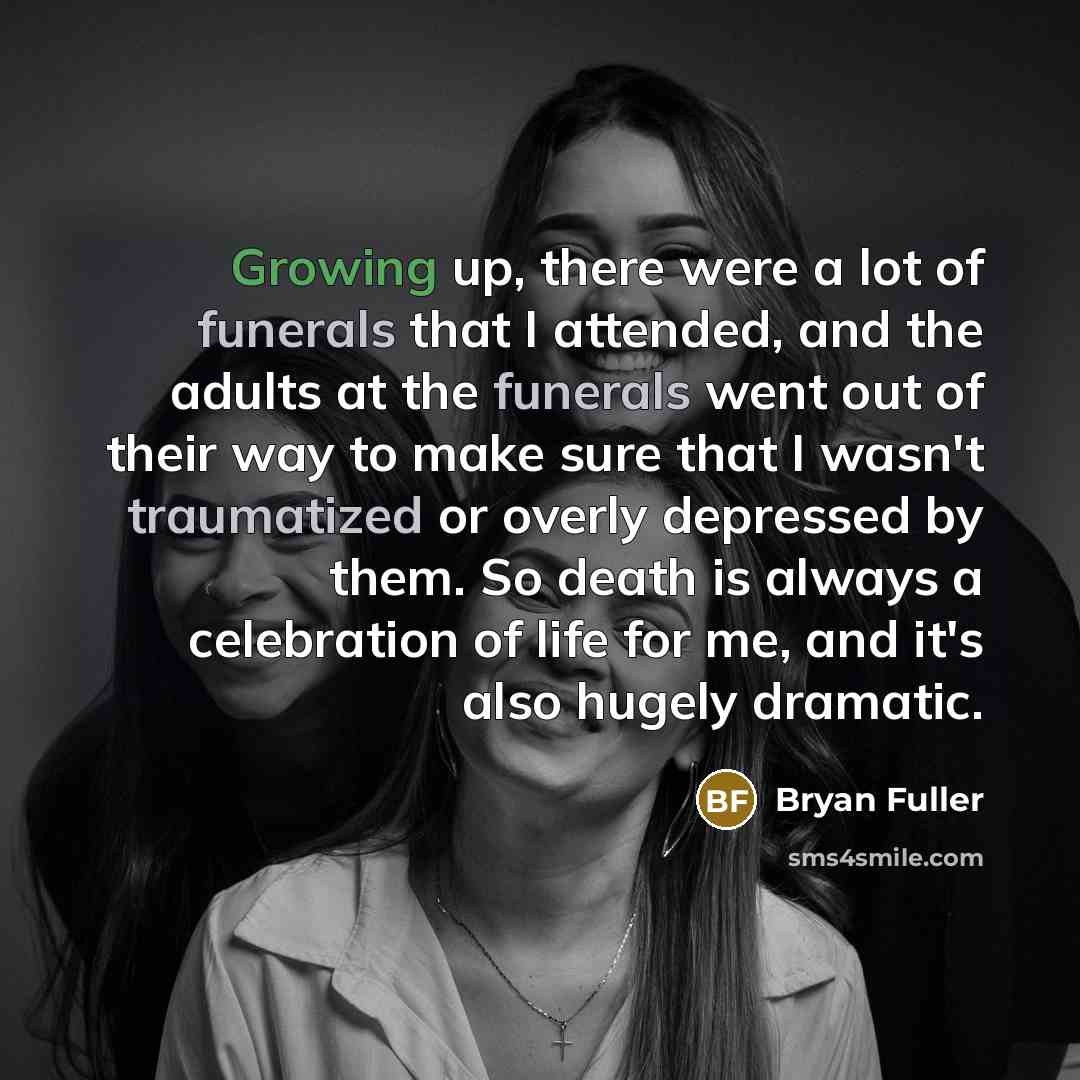 “Growing up, there were a lot of funerals that I attended, and the adults at the funerals went out of their way to make sure that I wasn't traumatized or overly depressed by them. So death is always a celebration of life for me, and it's also hugely dramatic.” quote by Bryan Fuller