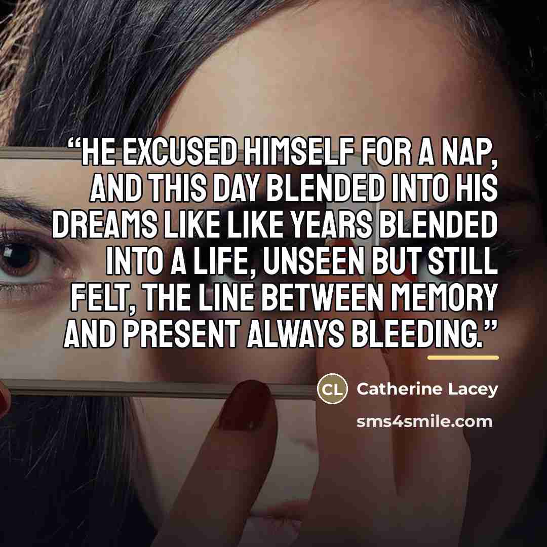 “He excused himself for a nap, and this day blended into his dreams like like years blended into a life, unseen but still felt, the line between memory and present always bleeding.” quote by Catherine Lacey