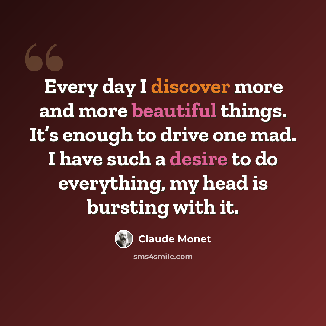 “Every day I discover more and more beautiful things. It’s enough to drive one mad. I have such a desire to do everything, my head is bursting with it.” quote by Claude Monet