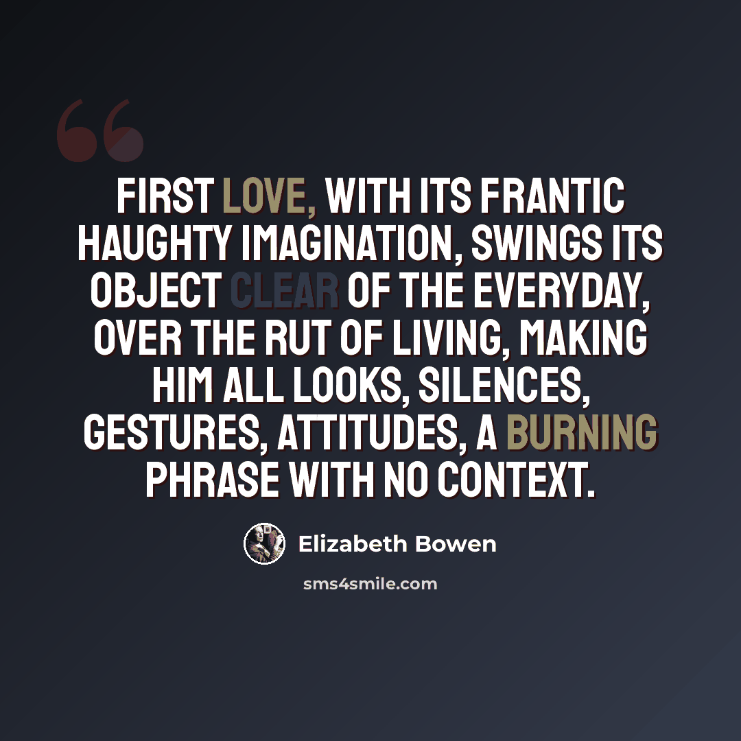 “First love, with its frantic haughty imagination, swings its object clear of the everyday, over the rut of living, making him all looks, silences, gestures, attitudes, a burning phrase with no context.” quote by Elizabeth Bowen