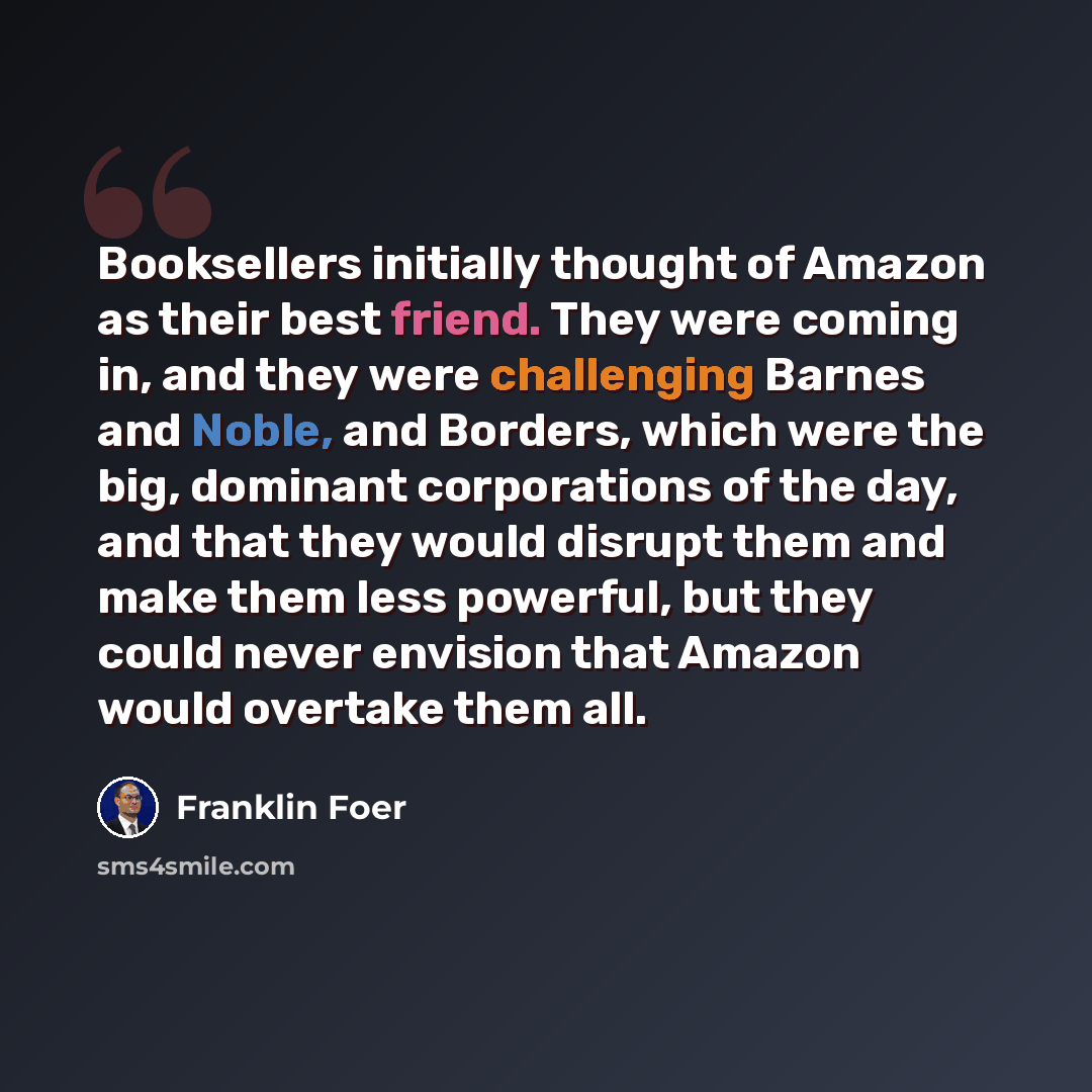 “Booksellers initially thought of Amazon as their best friend. They were coming in, and they were challenging Barnes and Noble, and Borders, which were the big, dominant corporations of the day, and that they would disrupt them and make them less powerful, but they could never envision that Amazon…” quote by Franklin Foer