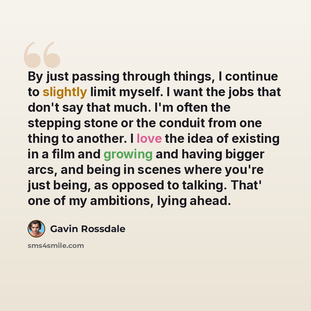 “By just passing through things, I continue to slightly limit myself. I want the jobs that don't say that much. I'm often the stepping stone or the conduit from one thing to another. I love the idea of existing in a film and growing and having bigger arcs, and being in scenes where you're just…” quote by Gavin Rossdale
