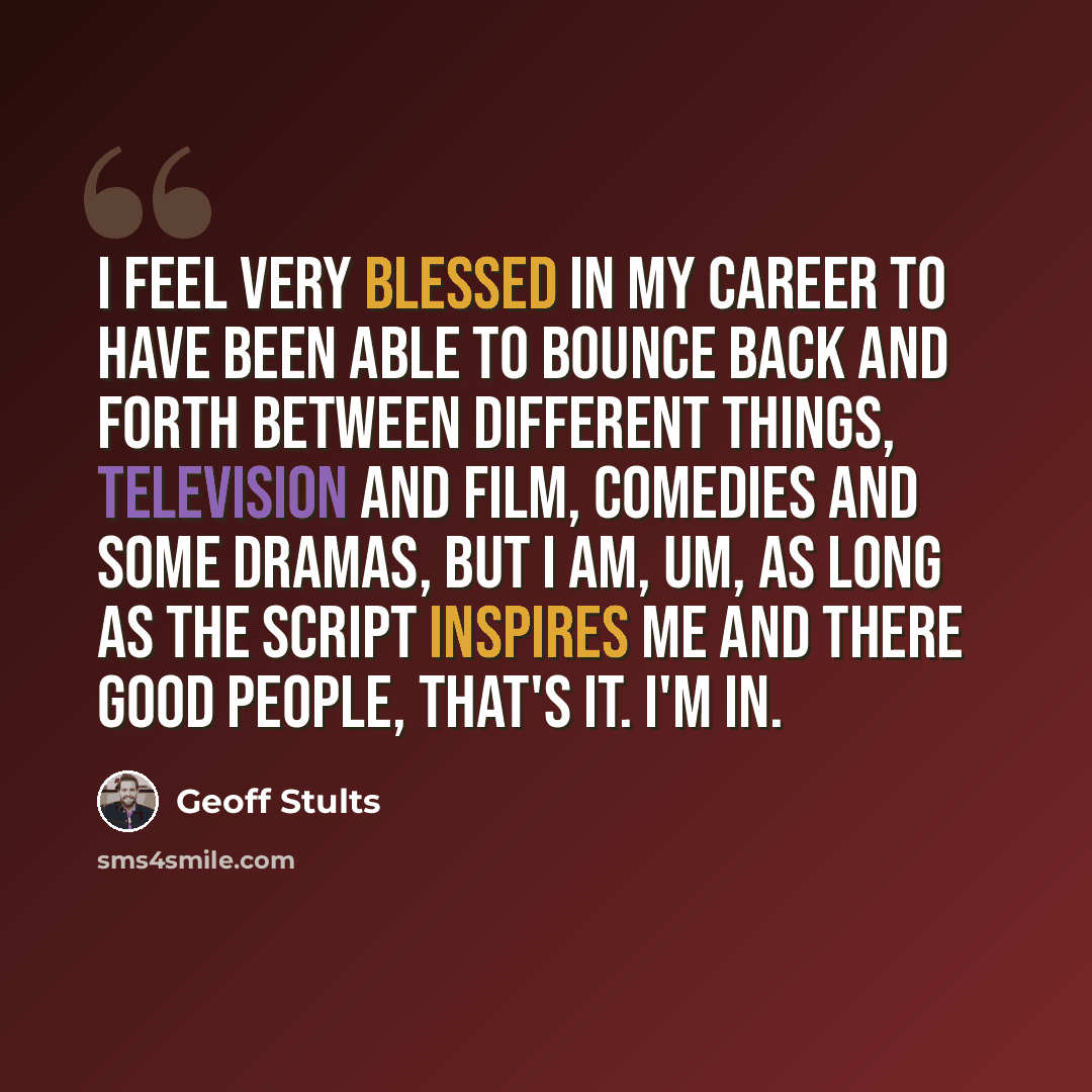 “I feel very blessed in my career to have been able to bounce back and forth between different things, television and film, comedies and some dramas, but I am, um, as long as the script inspires me and there good people, that's it. I'm in.” quote by Geoff Stults