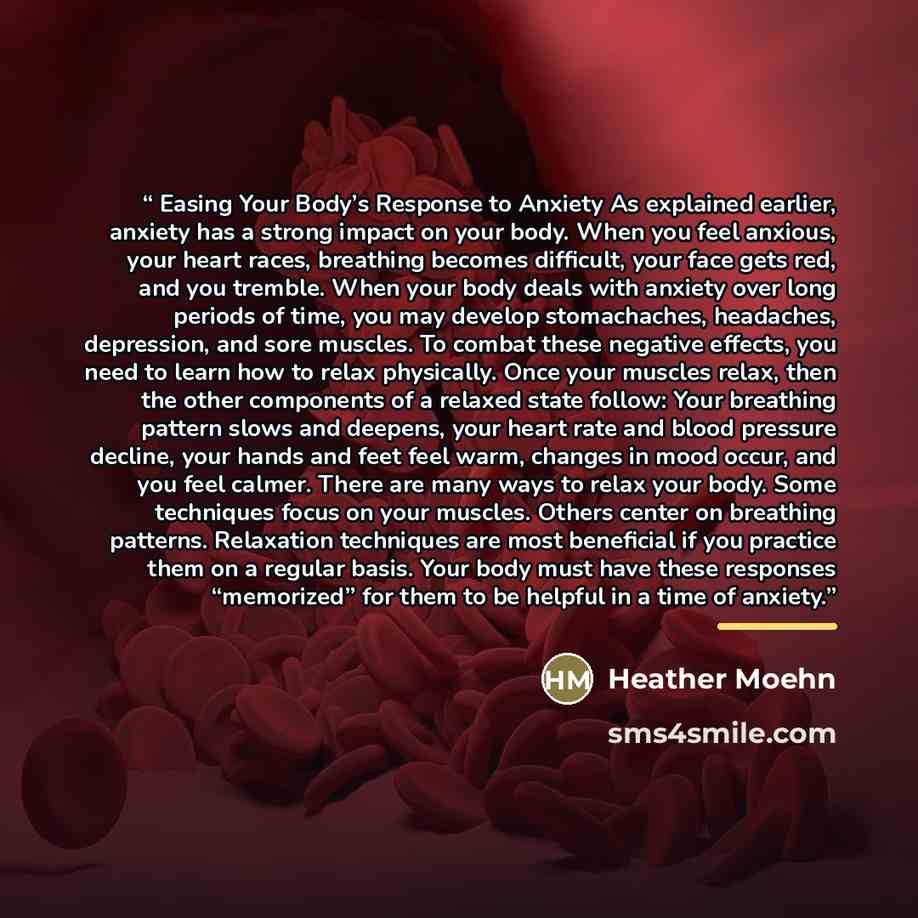 “Easing Your Body’s Response to Anxiety As explained earlier, anxiety has a strong impact on your body. When you feel anxious, your heart races, breathing becomes difficult, your face gets red, and you tremble. When your body deals with anxiety over long periods of time, you may develop…” quote by Heather Moehn