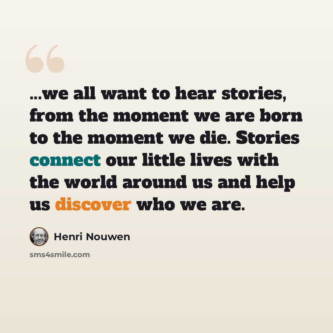 “...we all want to hear stories, from the moment we are born to the moment we die. Stories connect our little lives with the world around us and help us discover who we are.” quote by Henri Nouwen