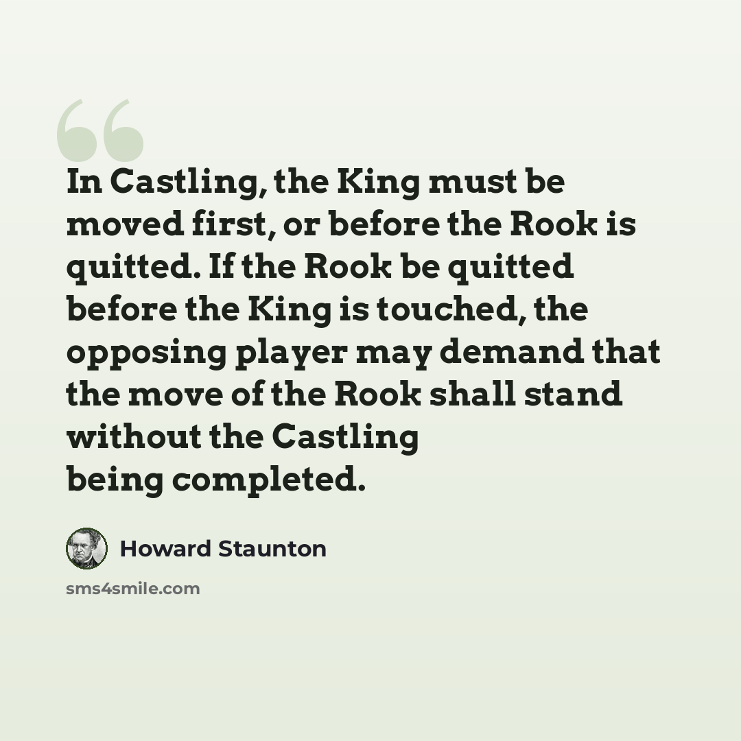 “In Castling, the King must be moved first, or before the Rook is quitted. If the Rook be quitted before the King is touched, the opposing player may demand that the move of the Rook shall stand without the Castling being completed.” quote by Howard Staunton