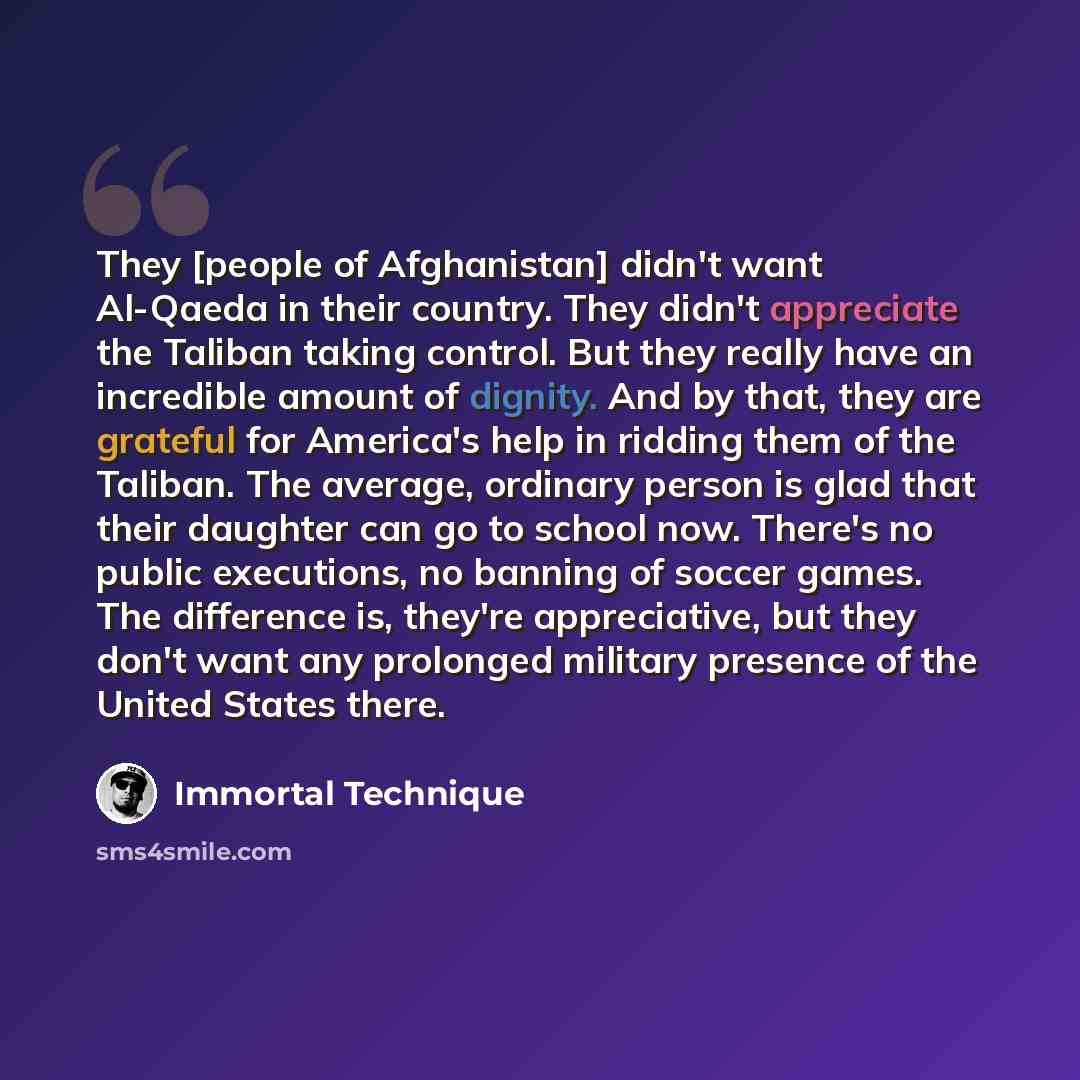 “They [people of Afghanistan] didn't want Al-Qaeda in their country. They didn't appreciate the Taliban taking control. But they really have an incredible amount of dignity. And by that, they are grateful for America's help in ridding them of the Taliban. The average, ordinary person is glad that…” quote by Immortal Technique