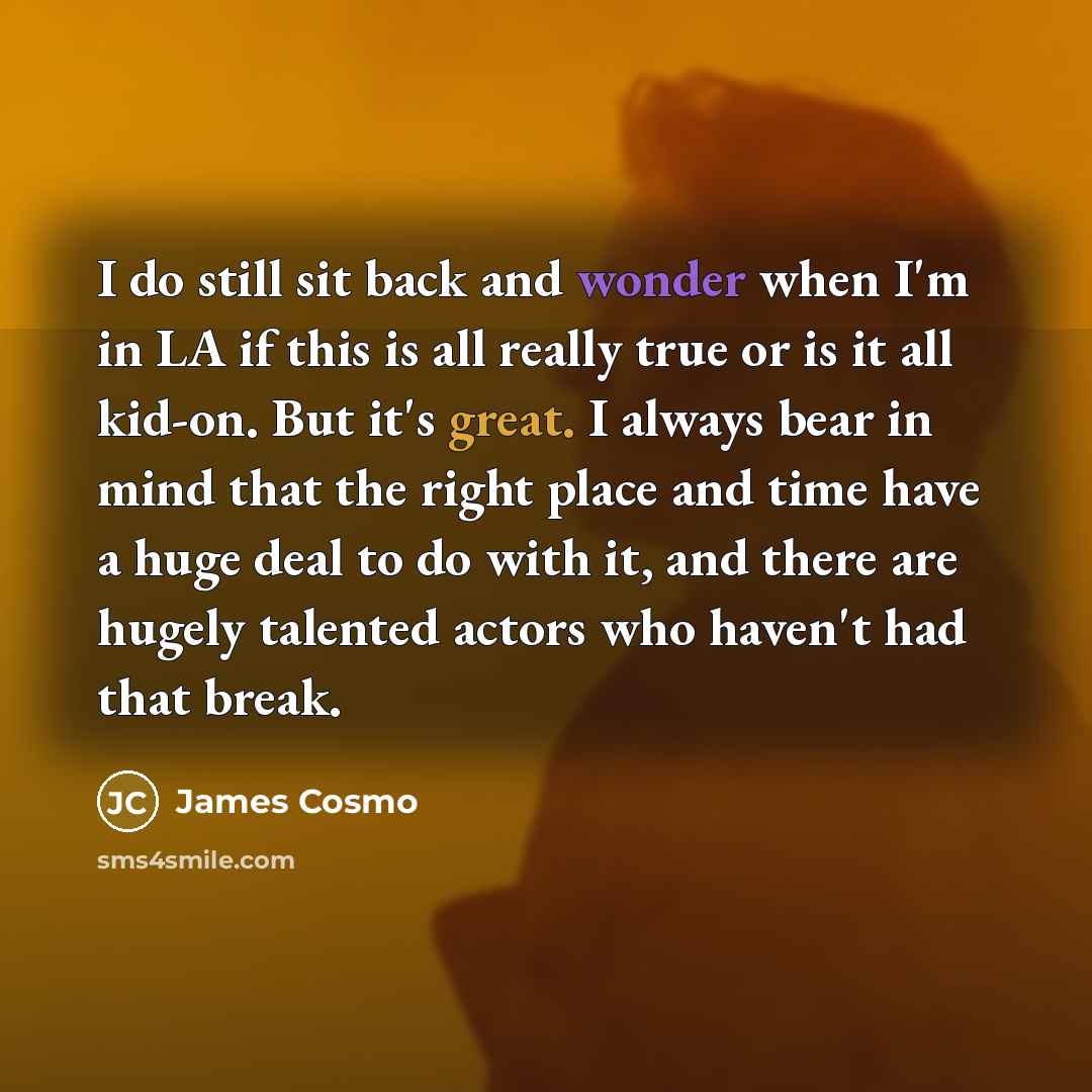“I do still sit back and wonder when I'm in LA if this is all really true or is it all kid-on. But it's great. I always bear in mind that the right place and time have a huge deal to do with it, and there are hugely talented actors who haven't had that break.” quote by James Cosmo